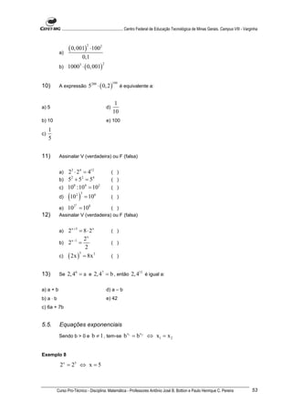 ............................................................. Centro Federal de Educação Tecnológica de Minas Gerais. Campus VIII - Varginha



                  ( 0, 001)
                                 2
                                     ⋅1002
            a)
                              0,1
                  10003 ⋅ ( 0, 001)
                                              2
            b)


                                 5200 ⋅ ( 0, 2 )
                                                       199
10)         A expressão                                      é equivalente a:


                                                        1
a) 5                                              d)
                                                       10
b) 10                                             e) 100
     1
c)
     5


11)         Assinalar V (verdadeira) ou F (falsa)


            a) 23 ⋅ 2 4 = 412                          ( )
            b) 5 + 5 = 5
                2      2    4
                                                       ( )
            c) 10 :10 = 10
                  8      4    2
                                                       ( )
            d)    (10 )   2 3
                                = 10      6
                                                       ( )
                          3
            e) 10 = 10
                      2              8
                                    ( )
12)         Assinalar V (verdadeira) ou F (falsa)


            a) 2 x +3 = 8 ⋅ 2 x                        ( )
                 x −1   2x
            b) 2 =                                     ( )
                         2
            c) ( 2x ) = 8x
                      3        3
                                                       ( )


13)         Se   2, 46 = a e 2, 47 = b , então 2, 413 é igual a:

a) a + b                                          d) a – b
b) a ⋅ b                                          e) 42
c) 6a + 7b


5.5.        Equações exponenciais
            Sendo b > 0 e                b ≠ 1 , tem-se b x1 = b x 2 ⇔ x1 = x 2


Exemplo 8

            2 x = 25 ⇔ x = 5



           Curso Pro-Técnico - Disciplina: Matemática - Professores Antônio José B. Bottion e Paulo Henrique C. Pereira                               53
 