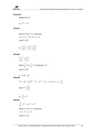 ............................................................. Centro Federal de Educação Tecnológica de Minas Gerais. Campus VIII - Varginha


Exemplo 9
      Resolver em          ℝ


      a)    32x −1 = 37

Solução:


      Sendo 3 > 0 e           3 ≠ 1 , temos que:
       2x − 1 = 7 ∴ 2x = 8 ∴ x = 4
      Logo: S = {4}


                   x            3          2
         1 1                     1
      b)   =                    ⋅ 
         2 2                     2

Solução:
             x            5
       1 1
         = 
       2 2
                 1      1
      Sendo        > 0 e ≠ 1 , temos que x = 5.
                 2      2
      Logo: S = {5}


      c)    9 ⋅ 9 x = 27
Solução:

       91+ x = 27 ∴ ( 32 )
                                 1+ x                                                               1
                                        = 33 ∴ 32 + 2x = 33 ∴ 2 + 2x = 3 ∴ x =
                                                                                                    2
                       1 
      Logo: S =         
                       2


            1
      d)      x
                = 3−2
            3
Solução:
       1
         x
           = 3−2 ⇔ 3− x = 3−2
       3
      Sendo 3 > 0 e           3 ≠ 1 , temos que:
       − x = −2 ∴ x = 2
      Logo: S =        {2}



     Curso Pro-Técnico - Disciplina: Matemática - Professores Antônio José B. Bottion e Paulo Henrique C. Pereira                               54
 