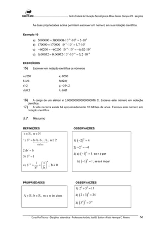 ............................................................. Centro Federal de Educação Tecnológica de Minas Gerais. Campus VIII - Varginha


            As duas propriedades acima permitem escrever um número em sua notação científica.


Exemplo 10

            a) 5000000 = 5000000 ⋅10 −6 ⋅106 = 5 ⋅106
                                  −5
            b) 170000 = 170000 ⋅10 ⋅10 = 1, 7 ⋅10
                                        5          5


            c)      −60200 = −60200 ⋅10 −4 ⋅104 = −6, 02 ⋅104
            d)      0, 00032 = 0, 00032 ⋅104 ⋅10−4 = 3, 2 ⋅10−4

EXERCÍCIOS
15)         Escrever em notação científica os números

a) 230                                         e) 8000
b) 23                                          f) 8237
c) 2                                           g) -354,2
d) 0,2                                         h) 0,01


16)    A carga de um elétron é 0,0000000000000000016 C. Escreva este número em notação
   científica.
17) A vida na terra existe há aproximadamente 10 bilhões de anos. Escreva este número em
   notação científica.


5.7.        Resumo


DEFINIÇÕES                                                        OBSERVAÇÕES
b ∈ ℝ, n ∈ ℕ
     b n = b ⋅ b ⋅ b ... b , n ≥ 2                                     ( −2 )
                                                                                2
1)                                                                1)                =4
                   n fatores
                                                                  2)   −2 2 = −4
2) b
     1
           =b
                                                                            ( −1)
                                                                                    n
                                                                  3) a)                 = 1 , se n é par
3)   b =1
       0


                                                                            ( −1)
                                                                                    n
                                n                                      b)                   = 1 , se n é ímpar
                1 1
4)   b−n =        =  , b≠0
                bn  b 



PROPRIEDADES                                                         OBSERVAÇÕES

                                                                     1)   22 + 32 = 13

                                                                          ( 2 + 3)
                                                                                        2
A ∈ ℝ, b ∈ ℝ, m e n int eiros                                        2)                     = 25

                                                                     3)   (3 )
                                                                             5 2
                                                                                    = 310



           Curso Pro-Técnico - Disciplina: Matemática - Professores Antônio José B. Bottion e Paulo Henrique C. Pereira                                 56
 
