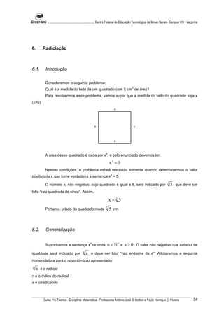 ............................................................. Centro Federal de Educação Tecnológica de Minas Gerais. Campus VIII - Varginha




6.       Radiciação



6.1.      Introdução


          Consideremos o seguinte problema:
                                                                                          2
          Qual é a medida do lado de um quadrado com 5 cm de área?
          Para resolvermos esse problema, vamos supor que a medida do lado do quadrado seja x
(x>0).
                                                                          x




                                                        x                                     x



                                                                          x


                                                                  2
          A área desse quadrado é dada por x , e pelo enunciado devemos ter:

                                                                      x2 = 5
          Nessas condições, o problema estará resolvido somente quando determinarmos o valor
                                                                      2
positivo de x que torne verdadeira a sentença x = 5.
                                                                                                                            2
          O número x, não negativo, cujo quadrado é igual a 5, será indicado por                                                5 , que deve ser
lido: “raiz quadrada de cinco”. Assim,

                                                                      x=25
                                                                  2
          Portanto, o lado do quadrado mede                           5 cm.



6.2.      Generalização


          Suponhamos a sentença x =a onde
                                                    n
                                                                   n ∈ ℕ∗ e a ≥ 0 . O valor não negativo que satisfaz tal
                                             n
igualdade será indicado por                      a e deve ser lido: “raiz enésima de a”. Adotaremos a seguinte
nomenclatura para o novo símbolo apresentado:
n
    a é o radical
n é o índice do radical
a é o radicando



         Curso Pro-Técnico - Disciplina: Matemática - Professores Antônio José B. Bottion e Paulo Henrique C. Pereira                               58
 