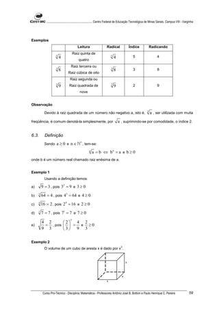 ............................................................. Centro Federal de Educação Tecnológica de Minas Gerais. Campus VIII - Varginha




Exemplos
                                          Leitura                     Radical                Índice              Radicando
                                       Raiz quinta de
                      5                                                   5                    5                      4
                          4                                                   4
                                           quatro
                                    Raiz terceira ou
                      3                                                   3                    3                      8
                          8                                                   8
                                 Raiz cúbica de oito
                                   Raiz segunda ou
                      2                                                   2                    2                      9
                          9       Raiz quadrada de                            9
                                            nove


Observação
                                                                                                             2
           Devido à raiz quadrada de um número não negativo a, isto é,                                           a , ser utilizada com muita
freqüência, é comum denotá-la simplesmente, por                                   a , suprimindo-se por comodidade, o índice 2.


6.3.       Definição
           Sendo      a ≥ 0 e n ∈ ℕ∗ , tem-se:
                                                     n
                                                         a = b ⇔ bn = a e b ≥ 0
onde b é um número real chamado raiz enésima de a.


Exemplo 1
           Usando a definição temos:

a)       9 = 3 , pois 32 = 9 e 3 ≥ 0
b)   3
         64 = 4 , pois 43 = 64 e 4 ≥ 0
c)   4
         16 = 2 , pois 2 4 = 16 e 2 ≥ 0
d)   1
         7 = 7 , pois 71 = 7 e 7 ≥ 0
                                   2
         4 2       2  4 2
e)        = , pois   = e ≥ 0
         9 3       3 9 3

Exemplo 2
                                                                                    3
           O volume de um cubo de aresta x é dado por x .


                                                                                         x




                                                                                     x
                                                                      x



          Curso Pro-Técnico - Disciplina: Matemática - Professores Antônio José B. Bottion e Paulo Henrique C. Pereira                               59
 