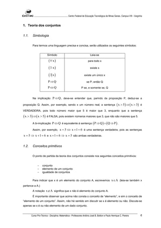 ............................................................. Centro Federal de Educação Tecnológica de Minas Gerais. Campus VIII - Varginha


1. Teoria dos conjuntos


1.1.    Simbologia


        Para termos uma linguagem precisa e concisa, serão utilizados os seguintes símbolos:


                          Símbolo                                                 Leia-se

                            (∀ x )                                             para todo x

                            (∃ x )                                                existe x

                            (∃ x )                                         existe um único x

                            P⇒Q                                              se P, então Q

                           P⇔Q                                         P se, e somente se, Q


        Na implicação            P ⇒ Q , deve-se entender que, parindo da proposição P, deduz-se a
proposição Q. Assim, por exemplo, sendo x um número real, a sentença                                                 ( x > 5 ) ⇒ ( x > 3)           é

VERDADEIRA, pois todo número maior que 5 é maior que 3, enquanto que a sentença

( x > 3) ⇒ ( x > 5)       é FALSA, pois existem números maiores que 3, que não são maiores que 5.

        A bi-implicação          P ⇔ Q é equivalente à sentença ( P ⇒ Q ) ∧ ( Q ⇒ P ) .
        Assim, por exemplo,                x = 5 ⇔ x + 1 = 6 é uma sentença verdadeira, pois as sentenças
x = 5 ⇒ x + 1 = 6 e x + 1 = 6 ⇒ x = 5 são ambas verdadeiras.


1.2.    Conceitos primitivos


        O ponto de partida da teoria dos conjuntos consiste nos seguintes conceitos primitivos:


              −     conjunto
              −     elemento de um conjunto
              −     igualdade de conjuntos


        Para indicar que x é um elemento do conjunto A, escrevemos                                            x ∈ A (leia-se também x
pertence a A.)
        A notação        x ∉ A significa que x não é elemento do conjunto A.
        É importante observar que acima não consta o conceito de “elemento”, e sim o conceito de
“elemento de um conjunto”. Assim, não há sentido em discutir se x é elemento ou não. Discute-se
apenas se x é ou não elemento de um dado conjunto.


       Curso Pro-Técnico - Disciplina: Matemática - Professores Antônio José B. Bottion e Paulo Henrique C. Pereira                                 6
 