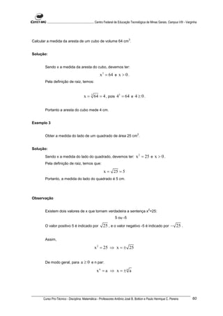 ............................................................. Centro Federal de Educação Tecnológica de Minas Gerais. Campus VIII - Varginha




                                                                                     3
Calcular a medida da aresta de um cubo de volume 64 cm .


Solução:


       Sendo x a medida da aresta do cubo, devemos ter:

                                                          x 3 = 64 e x > 0 .
       Pela definição de raiz, temos:


                                           x = 3 64 = 4 , pois 43 = 64 e 4 ≥ 0 .


       Portanto a aresta do cubo mede 4 cm.


Exemplo 3

                                                                                             2
       Obter a medida do lado de um quadrado de área 25 cm .


Solução:

       Sendo x a medida do lado do quadrado, devemos ter:                                   x 2 = 25 e x > 0 .
       Pela definição de raiz, temos que:

                                                             x = 25 = 5
       Portanto, a medida do lado do quadrado é 5 cm.




Observação

                                                                                                       2
       Existem dois valores de x que tornam verdadeira a sentença x =25:
                                                                        5 ou -5

       O valor positivo 5 é indicado por                     25 , e o valor negativo -5 é indicado por − 25 .


       Assim,

                                                     x 2 = 25 ⇒ x = ± 25


       De modo geral, para              a ≥ 0 e n par:
                                                       xn = a ⇒ x = ± n a




      Curso Pro-Técnico - Disciplina: Matemática - Professores Antônio José B. Bottion e Paulo Henrique C. Pereira                               60
 