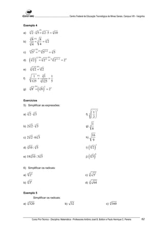 ............................................................. Centro Federal de Educação Tecnológica de Minas Gerais. Campus VIII - Varginha


Exemplo 4
                              P1
a)
          3
               2 ⋅ 3 5 = 3 2 ⋅ 5 = 3 10
          5
            8 P2 5 8 5
b)
          5
              =      = 2
            4      4
                        P3
c)
          27
                  59 = 27 ÷9 59 ÷9 = 3 5

          ( 2)
                        12 P 4          P3
d)            3
                             = 3 212 = 3÷3 212 ÷3 = 24
                         P5
e)
           3 4
                       2 = 12 2

                1 P2 3 1   1
f)        3        =3    =
               125    125 5

                            ( 8)
                       P4          5
g)
          3
               85 =           3
                                       = 25


Exercícios
5) Simplificar as expressões:
                                                                                                              3
                                                                                             1
a)   5
          2⋅ 3     5
                                                                                        f) 3  
                                                                                             2

                                                                                                     1
b)   25 2 ⋅ 5 3                                                                         g)   3
                                                                                                     8
                                                                                                     16
c)   25 2 ⋅65 3                                                                         h)
                                                                                                      9

                                                                                             ( 2)
                                                                                                          5
     3                                                                                       15
d)        10 : 3 5                                                                      i)


                                                                                             ( 3)
                                                                                                          8
                                                                                                 4
e)   18 3 10 : 3 3 5                                                                    j)



6) Simplificar os radicais:

                                                                                             3
a)
     12
          26                                                                           c)            53
     4
b)        38                                                                           d)
                                                                                             3
                                                                                                     64


Exemplo 5
                   Simplificar os radicais:
     3                                                                                                                 4
a)        320                                                b)     32                                            c)       160



                  Curso Pro-Técnico - Disciplina: Matemática - Professores Antônio José B. Bottion e Paulo Henrique C. Pereira                                 62
 