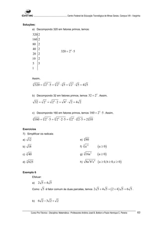 ............................................................. Centro Federal de Educação Tecnológica de Minas Gerais. Campus VIII - Varginha


Soluções:
              a) Decompondo 320 em fatores primos, temos:

              320 2
              160 2
              80 2
              40 2
                                                  320 = 26 ⋅ 5
              20 2
              10 2
              5       5
              1


              Assim,
              3
                   320 = 3 26 ⋅ 5 = 3 26 ⋅ 3 5 = 1 22 ⋅ 3 5 = 4 3 5


              b) Decompondo 32 em fatores primos, temos                                32 = 25 . Assim,

                   32 = 25 = 24 ⋅ 2 = 42 ⋅ 2 = 4 2


              c) Decompondo 160 em fatores primos, temos                                   160 = 25 ⋅ 5 . Assim,
              4
                  160 = 4 25 ⋅ 5 = 4 24 ⋅ 2 ⋅ 5 = 4 24 ⋅ 4 2 ⋅ 5 = 2 4 10


Exercícios
7) Simplificar os radicais:
                                                                                 4
a)       12                                                                 e)       80

b)       18                                                                 f)
                                                                                 5
                                                                                     a13           ( a ≥ 0)
c)   3
         40                                                                 g)
                                                                                 3
                                                                                     16a 5         ( a ≥ 0)
d)   3
         625                                                                h)       8a 3 b6 c9    ( a ≥ 0, b ≥ 0, c ≥ 0 )

Exemplo 6
              Efetuar:

              a)     2 5+4 5
              Como        5 é fator comum às duas parcelas, temos 2 5 + 4 5 = ( 2 + 4 ) 5 = 6 5 .


              b)     6 2 −3 2 + 2


          Curso Pro-Técnico - Disciplina: Matemática - Professores Antônio José B. Bottion e Paulo Henrique C. Pereira                                 63
 