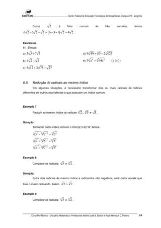 ............................................................. Centro Federal de Educação Tecnológica de Minas Gerais. Campus VIII - Varginha



         Como                 2            é             fator          comum             às           três           parcelas,              temos

6 2 − 3 2 + 2 = ( 6 − 3 + 1) 2 = 4 2 .


Exercícios
8) Efetuar:

a)   3 5+7 5                                                              d)     9 3 40 + 3 5 − 2 3 625

b)   43 2 − 3 2                                                           e)     5 3 a 4 + 3 64a 4             (a ≥ 0)
c)   5 12 + 2 75 − 27



6.5.     Redução de radicais ao mesmo índice
         Em algumas situações, é necessário transformar dois ou mais radicais de índices
diferentes em outros equivalentes e que possuam um índice comum.




Exemplo 7
                                                                    3        4
         Reduzir ao mesmo índice os radicais                            2,       5 e     3.


Solução:
         Tomando como índice comum o mmc(2,3,4)=12, temos:
                 P3
          3
              51 = 3⋅4 21⋅4 = 12 2 4
                 P3
          4
              51 = 3⋅4 51⋅3 = 12 53
                 P3
          2
              31 = 2⋅6 31⋅6 = 12 36


Exemplo 8
                                               3          3
         Comparar os radicais:                     5 e        2.


Solução:
         Entre dois radicais de mesmo índice e radicandos não negativos, será maior aquele que

tiver o maior radicando. Assim,                    3
                                                       5 > 3 2.


Exemplo 9
                                               6          4
         Comparar os radicais:                     3 e        2.



        Curso Pro-Técnico - Disciplina: Matemática - Professores Antônio José B. Bottion e Paulo Henrique C. Pereira                               64
 