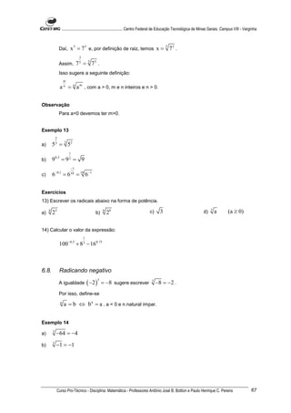 ............................................................. Centro Federal de Educação Tecnológica de Minas Gerais. Campus VIII - Varginha



                 Daí,       x 5 = 73 e, por definição de raiz, temos x = 5 73 .
                                   3
                 Assim,           7 = 5 73 .
                                   5


                 Isso sugere a seguinte definição:
                       m
                   a = n a m , com a > 0, m e n inteiros e n > 0.
                       n




Observação
                 Para a=0 devemos ter m>0.


Exemplo 13
             2
a)       5 3 = 3 52
                           1
b)       9   0,5
                   =9 = 9  2


                            −1
c)       6−0,1 = 6 10 = 10 6−1


Exercícios
13) Escrever os radicais abaixo na forma de potência.

a)
     4
         23                                     b)
                                                        6
                                                            28                    c)     3                              d)    3
                                                                                                                                  a       (a ≥ 0)


14) Calcular o valor da expressão:
                                       1
                           −0,5
                 100              + 8 − 160,75
                                       3




6.8.             Radicando negativo

                                           ( −2 )
                                                    3
                 A igualdade                            = −8 sugere escrever       3
                                                                                       −8 = −2 .
                 Por isso, define-se
                   n
                       a = b ⇔ b n = a , a < 0 e n natural ímpar.


Exemplo 14

a)       3
             −64 = −4
b)       5
             −1 = −1




              Curso Pro-Técnico - Disciplina: Matemática - Professores Antônio José B. Bottion e Paulo Henrique C. Pereira                                 67
 