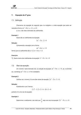 ............................................................. Centro Federal de Educação Tecnológica de Minas Gerais. Campus VIII - Varginha




7.     Equação do 2º grau


7.1. Definição


        Chamamos de equação do segundo grau na incógnita x a toda equação que pode ser

reduzida à forma       ax 2 + bx + c = 0 , a ≠ 0 .
        a, b e c são reais chamados de coeficientes.


Exemplo 1
        Quais são os coeficientes da equação:

                                                           2x 2 − 5x − 2 = 0
Solução:
        Comparando a equação com a forma:

                                                           ax 2 + bx + c = 0
temos que os coeficientes são a = 2, b = -5 e c = -2.


Exercício

1) Qual a soma dos coeficientes da equação x 2 + 5x + 1c = 0



7.2.    Raiz da equação
        Um número r será chamado raiz, ou solução da equação                                       ax 2 + bx + c = 0 , se, e somente
se, a sentença     ar 2 + br + c = 0 for verdadeira.

Exemplo 2

        Verificar se o número 2 é uma das raízes da equação                                 2x 2 − 5x + 2 = 0 .

Solução:
        Substituindo x por 2 temos:

                                                2 ⋅ 22 − 5 ⋅ 2 + 2 = 8 − 10 + 2 = 0
portanto 2 é uma raiz da equação.


Exemplo 3
                                                                        1
                                                                          seja uma raiz da equação 2x − 5x + c = 0 .
                                                                                                     2
        Determinar o coeficiente c de modo que
                                                                        2



       Curso Pro-Técnico - Disciplina: Matemática - Professores Antônio José B. Bottion e Paulo Henrique C. Pereira                               69
 