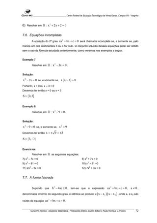 ............................................................. Centro Federal de Educação Tecnológica de Minas Gerais. Campus VIII - Varginha



6) Resolver em ℝ : x 2 + 2x + 2 = 0


7.6. Equações incompletas
           A equação do 2º grau               ax 2 + bx + c = 0 será chamada incompleta se, e somente se, pelo
menos um dos coeficientes b ou c for nulo. O conjunto solução dessas equações pode ser obtido
sem o uso da fórmula estudada anteriormente, como veremos nos exemplos a seguir.


Exemplo 7

           Resolver em         ℝ : x 2 − 3x = 0 .

Solução:

x 2 − 3x = 0 se, e somente se, x ( x − 3) = 0
Portanto, x = 0 ou x – 3 = 0
Devemos ter então x = 0 ou x = 3

S = {0,3}


Exemplo 8

           Resolver em         ℝ : x2 − 9 = 0 .

Solução:

x 2 − 9 = 0 se, e somente se, x 2 = 9
Devemos ter então           x = ± 9 = ±3
S = {3, −3}


Exercícios
           Resolver em         ℝ as seguintes equações:
   2                                                                              2
7) x – 7x = 0                                                               8) x + 7x = 0
   2                                                                                  2
9) x – 81 = 0                                                               10) x + 81 =0
       2                                                                                  2
11) 2x – 5x = 0                                                             12) 7x + 3x = 0


7.7. A forma fatorada


           Supondo que               b 2 − 4ac ≥ 0 , tem-se que a expressão ax 2 + bx + c = 0 , a ≠ 0 ,
denominada trinômio do segundo grau, é idêntica ao produto                                    a ( x − x1 )( x − x 2 ) , onde x1 e x2 são

raízes da equação          ax 2 + bx + c = 0 .


       Curso Pro-Técnico - Disciplina: Matemática - Professores Antônio José B. Bottion e Paulo Henrique C. Pereira                                 72
 