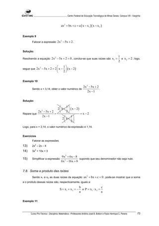 ............................................................. Centro Federal de Educação Tecnológica de Minas Gerais. Campus VIII - Varginha



                                            ax 2 + bx + c = a ( x − x1 )( x − x 2 )


Exemplo 9

       Fatorar a expressão             2x 2 − 5x + 2 .

Solução:
                                                                                                                        1
Resolvendo a equação            2x 2 − 5x + 2 = 0 , conclui-se que suas raízes são x1 =                                   e x 2 = 2 ; logo,
                                                                                                                        2
                                     1
segue que      2x 2 − 5x + 2 = 2  x −  ( x − 2 )
                                     2


Exemplo 10

                                                                          2x 2 − 5x + 2
       Sendo x = 3,14, obter o valor numérico de                                        .
                                                                              2x − 1

Solução:

                                              1
                                        2  x −  ( x − 2)
                2x − 5x + 2
                   2
                                              2
Repare que                  =                                         = x−2
                  2x − 1                           1
                                              2 x − 
                                                   2
Logo, para x = 3,14, o valor numérico da expressão é 1,14.


Exercícios
       Fatorar as expressões
           2
13)    2x – 2x – 4
           2
14)    3x + 10x + 3

                                             9x 2 + 6x − 8
15)    Simplificar a expressão                              supondo que seu denominador não seja nulo.
                                             6x 2 − 16x + 8


7.8. Soma e produto das raízes
       Sendo x1 e x2 as duas raízes da equação                            ax 2 + bx + c = 0 , pode-se mostrar que a soma
e o produto dessas raízes são, respectivamente, iguais a:
                                                                    b                  c
                                           S = x1 + x 2 = −           e P = x1 ⋅ x 2 =
                                                                    a                  a

Exemplo 11



      Curso Pro-Técnico - Disciplina: Matemática - Professores Antônio José B. Bottion e Paulo Henrique C. Pereira                               73
 