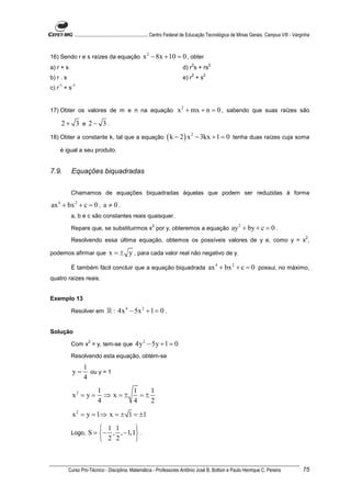 ............................................................. Centro Federal de Educação Tecnológica de Minas Gerais. Campus VIII - Varginha



16) Sendo r e s raízes da equação                     x 2 − 8x + 10 = 0 , obter
                                                                                   2          2
a) r + s                                                                      d) r s + rs
                                                                                   2      2
b) r . s                                                                      e) r + s
    -1      -1
c) r + s


17) Obter os valores de m e n na equação                                   x 2 + mx + n = 0 , sabendo que suas raízes são
     2+ 3 e 2− 3 .
18) Obter a constante k, tal que a equação                           ( k − 2 ) x 2 − 3kx + 1 = 0            tenha duas raízes cuja soma

    é igual a seu produto.


7.9.        Equações biquadradas


            Chamamos de equações biquadradas àquelas que podem ser reduzidas à forma

ax 4 + bx 2 + c = 0 , a ≠ 0 .
            a, b e c são constantes reais quaisquer.
                                                            2
            Repare que, se substituirmos x por y, obteremos a equação                                      ay 2 + by + c = 0 .
                                                                                                                                                       2
            Resolvendo essa última equação, obtemos os possíveis valores de y e, como y = x ,

podemos afirmar que               x = ± y , para cada valor real não negativo de y.

            É também fácil concluir que a equação biquadrada                                  ax 4 + bx 2 + c = 0 possui, no máximo,
quatro raízes reais.


Exemplo 13

            Resolver em          ℝ : 4x 4 − 5x 2 + 1 = 0 .

Solução
                      2
            Com x = y, tem-se que                 4y 2 − 5y + 1 = 0
            Resolvendo esta equação, obtém-se
                   1
             y=      ou y = 1
                   4
                           1       1    1
            x2 = y =         ⇒ x=±   =±
                           4       4    2
            x 2 = y = 1⇒ x = ± 1 = ±1

                           1 1      
            Logo,     S = − , , −1,1 .
                           2 2      



           Curso Pro-Técnico - Disciplina: Matemática - Professores Antônio José B. Bottion e Paulo Henrique C. Pereira                               75
 