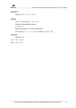 ............................................................. Centro Federal de Educação Tecnológica de Minas Gerais. Campus VIII - Varginha


Exemplo 14

         Resolver em          ℝ : x 4 + 7x 2 − 18 = 0 .

Solução
                   2
         Com x = y, tem-se que                 y 2 + 7y − 18 = 0
         Resolvendo esta equação, obtém-se
         y = -9 ou y = 2.
                                           2
         Note que a equação x = -9 não tem raízes reais.

         Por outro lado,         x 2 = 2 ⇒ x = ± 2 e, portanto, S =                          {    2, − 2 .   }
Exercícios
         Resolver em          ℝ:
19)   x 4 − 7x 2 + 12 = 0
20)   x 4 + 4x 2 + 3 = 0




        Curso Pro-Técnico - Disciplina: Matemática - Professores Antônio José B. Bottion e Paulo Henrique C. Pereira                               76
 