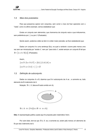 ............................................................. Centro Federal de Educação Tecnológica de Minas Gerais. Campus VIII - Varginha




1.4.    Mais dois postulados


        Para que possamos operar com conjuntos, sem correr o risco de ficar operando com o
“nada”, como no último exemplo, vamos estabelecer que:


        Existe um conjunto sem elementos, que chamamos de conjunto vazio e que indicaremos,
sem preferência por { } ou por ∅ (Postulado).


        Sendo assim, podemos voltar ao item 2 e obter maior precisão, se ficar estabelecido que:


        Dados um conjunto A e uma sentença S(x), na qual a variável x ocorre pelo menos uma
vez sem ser introduzida por “existe x”, nem por “para todo x”, existe sempre um conjunto B tal que

B = {x ∈ A : S ( x )} (Postulado).


        Assim,

        {x ∈ℕ :2x + 5 ≤17} = {0,1, 2,3, 4,5, 6}                         e

        {x ∈ℕ :x + 2 ≤1} = { } = ∅

1.5.    Definição de subconjunto


        Dados os conjuntos A e B, dizemos que B é subconjunto de A se , e somente se, todo
elemento de B é elemento de A.
        Notação:       B ⊂ A (leia-se B está contido em A).


                                                                                    A
                                                                         B




        B ⊂ A ⇔ ( ∀x )( x ∈ B ⇒ x ∈ A )


Obs: A representação gráfica usada aqui foi proposta pelo matemático Venn.


        Por outro lado, tem-se que B ⊄ A se, e somente se, existir pelo menos um elemento de
B que não é elemento de A.


       Curso Pro-Técnico - Disciplina: Matemática - Professores Antônio José B. Bottion e Paulo Henrique C. Pereira                                 8
 