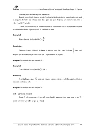 ............................................................. Centro Federal de Educação Tecnológica de Minas Gerais. Campus VIII - Varginha


        Estabeleçamos ainda a seguinte convenção:
        Quando o domínio D de uma função f real de variável real não for especificado, este será
o conjunto de todos os valores reais de x para os quais f(x) seja um número real, isto é,

D = {x ∈ ℝ | f ( x ) ∈ ℝ} .
        Quando o contradomínio de uma função real de variável real não for especificado, deve-se
subentender que este seja o conjunto                   ℝ de todos os reais.

Exemplo 5
                                                              1
        Qual o domínio da função                 f (x) =        ?
                                                              x

Resolução:
                                                                                                                                  1
        Devemos obter o conjunto de todos os valores reais de x para os quais                                                       seja real.
                                                                                                                                  x
Repare que a única condição para isto é que x seja diferente de 0 (zero).


Resposta: O domínio de f é o conjunto                     ℝ∗ .

Exemplo 6

        Qual o domínio da função                 f (x) = x ?


Resolução

        A condição para que                   x seja real é que x seja um número real não negativo, isto é, x
deve ser positivo ou nulo.


Resposta: O domínio de f é o conjunto                     ℝ+ .


8.4. Conjunto imagem
        Sendo A e B conjuntos e                     f :A → B uma função, sabemos que, para cada x, x ∈ A ,
existe um único y,       y ∈ B , tal que y = f ( x ) .




       Curso Pro-Técnico - Disciplina: Matemática - Professores Antônio José B. Bottion e Paulo Henrique C. Pereira                               81
 