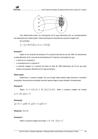 ............................................................. Centro Federal de Educação Tecnológica de Minas Gerais. Campus VIII - Varginha



                                               A                                               B

                                                                                                      Im




        Fica determinado assim um subconjunto de B cujos elementos são os correspondentes
dos elementos de A pela função f. Este subconjunto é chamado de conjunto imagem de f.
        Em símbolos:

                {
         I m = y ∈ B | ( ∃x ) ( x ∈ A e y = f ( x ) )                }
Exemplo 7
        Sejam G um conjunto de pessoas e H o conjunto dos dias do ano de 1992. Se associamos
a cada elemento de G o seu dia de aniversário em H, teremos uma função em que:
− o domínio é o conjunto G
− o contradomínio é o conjunto H
− o conjunto imagem é o conjunto de todos os dias de 1992 (elementos de H) em que pelo
   menos uma pessoa, elemento de G, faça aniversário.


Observação:
        Determinar o conjunto imagem de uma função dada poderá exigir técnicas e conceitos
avançados. Nos próximos exemplos veremos apenas alguns casos simples e fundamentais.


Exemplo 8

        Sejam        A = {−1, 0,1, 2} e B = {0,1, 2,3, 4,5} . Obter o conjunto imagem da função

g :A → B , g ( x ) = x 2 .


Resolução

g ( −1) = 1 , g ( 0 ) = 0 , g (1) = 1 e g ( 2 ) = 4


Resposta:    {0,1, 4}

Exemplo 9

        Obter o conjunto imagem da função                        f :ℝ → ℝ , f ( x ) = x2 .




       Curso Pro-Técnico - Disciplina: Matemática - Professores Antônio José B. Bottion e Paulo Henrique C. Pereira                               82
 