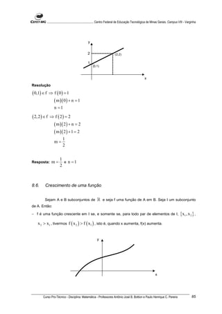 ............................................................. Centro Federal de Educação Tecnológica de Minas Gerais. Campus VIII - Varginha




                                                   y


                                                   2                        (2,2)

                                                   1
                                                        (0,1)



                                                                                                        x
Resolução

( 0,1) ∈ f     ⇒ f ( 0) = 1
                   ( m )( 0 ) + n = 1
                   n =1

( 2, 2 ) ∈ f   ⇒ f ( 2) = 2
                   ( m )( 2 ) + n = 2
                   ( m )( 2 ) + 1 = 2
                           1
                   m=
                           2


                        1
Resposta:        m=       e n =1
                        2



8.6.      Crescimento de uma função


         Sejam A e B subconjuntos de                        ℝ e seja f uma função de A em B. Seja I um subconjunto
de A. Então:

− f é uma função crescente em I se, e somente se, para todo par de elementos de I,                                                        { x1 , x 2 } ,
    x 2 > x1 , tivermos f ( x 2 ) > f ( x1 ) , isto é, quando x aumenta, f(x) aumenta.


                                                            y




                                                                                                                  x




        Curso Pro-Técnico - Disciplina: Matemática - Professores Antônio José B. Bottion e Paulo Henrique C. Pereira                                 85
 