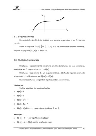 ............................................................. Centro Federal de Educação Tecnológica de Minas Gerais. Campus VIII - Varginha



                                                          y




                                                                                                                x


8.7. Conjunto simétrico
        Um conjunto A,             A ⊂ ℝ , é dito simétrico se, e somente se, para todo x, x ∈ A , tivermos
−x ∈ A .
        Assim, os conjuntos              {−3,3} , [ −3,3] ,           ℤ , ℚ e ℝ são exemplos de conjuntos simétricos,

enquanto os conjuntos            [ −3, 4] e ℕ         não o são.




8.8. Paridade de uma função


        Uma função f cujo domínio D é um conjunto simétrico é dita função par se, e somente se,

para todo x,    x ∈ D , tivermos que f ( − x ) = f ( x ) .
        Uma função f cujo domínio D é um conjunto simétrico é dita função ímpar se, e somente

se, para todo x,      x ∈ D , tivermos que f ( − x ) = −f ( x ) .
        Chamamos de função sem paridade àquela que não é par nem ímpar.


Exemplo 14
        Verificar a paridade das seguintes funções:

a)   f (x) = 3

b)   f (x) = x

c)   f ( x ) = x2 + 7

d)   f ( x ) = 2x + 7

e)   f ( x ) = g ( x ) + g ( − x ) , onde g é uma função de ℝ em ℝ


Resolução

a)   f ( − x ) = 3 = f ( x ) , logo f é uma função par

b)   f ( − x ) = x = −f ( x ) , logo f é uma função ímpar


       Curso Pro-Técnico - Disciplina: Matemática - Professores Antônio José B. Bottion e Paulo Henrique C. Pereira                                87
 