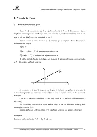 ............................................................. Centro Federal de Educação Tecnológica de Minas Gerais. Campus VIII - Varginha




9. A função do 1° grau


9.1. Função do primeiro grau


          Sejam A e B subconjuntos de                      ℝ e seja f uma função de A em B. Diremos que f é uma
função do primeiro grau, ou uma função afim, se e somente se, existirem constantes reais m e n,

m ≠ 0 , tais que f ( x ) = mx + n , para todo x, x ∈ A .
          Se nas condições acima tivermos n = 0, diremos que a função f é linear. Repare que,
neste caso, tem-se que:

          f (0) = 0

          f ( u + v ) = f ( u ) + f ( v ) , quaisquer que sejam u e v

          f ( k ⋅ x ) = k ⋅ f ( x ) , qualquer que seja a constante k
          O gráfico de toda função deste tipo é um conjunto de pontos colineares e, em particular,
se A =   ℝ , então o gráfico é uma reta.


                                                            y

                                                                                                 θ


                                                                 (0,n)



                                                                                                                 x


          A constante m é igual à tangente do ângulo θ, indicado no gráfico, é chamada de
coeficiente angular da reta e consiste numa espécie de taxa de crescimento ou de decrescimento
da função.
          Com m > 0, a função é crescente (0 < θ < 90°), e com m < 0, a função é decrescente (90°
< θ < 180°).
          Por outro lado, a constante n indica onde a reta y = mx + n intercepta o eixo y. Esta
intersecção é o ponto (0,n).
          No caso da função ser linear, isto é, n=0, o gráfico é uma reta que “passa” pela origem.


Exemplo 1

Esboçar o gráfico da função               f : ℝ → ℝ, f ( x ) = x .




         Curso Pro-Técnico - Disciplina: Matemática - Professores Antônio José B. Bottion e Paulo Henrique C. Pereira                               89
 