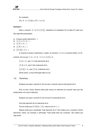 ............................................................. Centro Federal de Educação Tecnológica de Minas Gerais. Campus VIII - Varginha




        Em símbolos:

        B ⊄ A ⇔ ( ∃x )( x ∈ B e x ∉ A )


Exemplo 4

        Dado o conjunto            A = {1, 2,3, {3, 4}} , classificar em verdadeira (V) ou falsa (F) cada uma
das seguintes proposições:


a) A possui quatro elementos ( )
b) 1 ∈ A e 2 ∈ A ( )
c)   {1, 2} ⊂ A (       )

d)   {3, 4} ⊂ A (        )

e)   {{3, 4}} ⊂ A       ( )
        O conjunto A possui 4 elementos, a saber, os números 1, 2, 3 e o conjunto binário                                                  {3, 4} ;
portanto, tem-se que 1 ∈ A , 2 ∈ A , 3 ∈ A e                       {3, 4} ∈ A .
        {1, 2} ⊂ A , pois 1 e 2 são elementos de A
        {3, 4} ⊄ A , pois 4 não é elemento de A
        {{3, 4}} ⊂ A , pois {3, 4} é elemento de A
        Sendo assim, a única afirmação falsa é a (d).


1.6.    Teoremas


        Qualquer que seja o conjunto A, tem-se que o conjunto vazio é subconjunto de A.


        Pois, se não o fosse, deveria existir pelo menos um elemento do conjunto vazio que não
pertencesse a A (o que é absurdo).


        Qualquer que seja o conjunto A, tem-se que A é subconjunto de A.


        Pois todo elemento de A é elemento de A.

        Tem-se então que             ( ∀A )( A ⊂ A ) , mesmo com A = {                         }.

        Repare ainda que a expressão “todo elemento de A” não implica que o conjunto A tenha
elementos. Assim, por exemplo, a afirmação “Toda tarefa deve ser cumprida.” não implica que
haja tarefa.




       Curso Pro-Técnico - Disciplina: Matemática - Professores Antônio José B. Bottion e Paulo Henrique C. Pereira                                 9
 