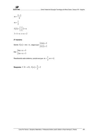 ............................................................. Centro Federal de Educação Tecnológica de Minas Gerais. Campus VIII - Varginha


      5−3
m=
       4
      1
m=
      2
         1
f ( 2) =   2 + n
         2
3 = 1+ n ⇒ n = 2


2ª maneira:

                                       f ( 6 ) = 5
                                       
Sendo     f ( x ) = mx + n , segue que 
                                       f ( 2 ) = 3
                                       
      6m + n = 5
Daí   
      2m + n = 3
                                                                       1
Resolvendo este sistema, conclui-se que                        m=        e n = 2.
                                                                       2


                                                 x
Resposta:        f : ℝ → ℝ, f ( x ) =              +2
                                                 2




          Curso Pro-Técnico - Disciplina: Matemática - Professores Antônio José B. Bottion e Paulo Henrique C. Pereira                               93
 