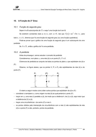............................................................. Centro Federal de Educação Tecnológica de Minas Gerais. Campus VIII - Varginha




10. A Função do 2° Grau


10.1. Função do segundo grau
           Sejam A e B subconjuntos de                    ℝ e seja f uma função de A em B.
           Se existirem constantes reais a, b e c, com                              a ≠ 0 , tais que f ( x ) = ax 2 + bx + c , para
todo x,    x ∈ A , diremos que f é uma função do segundo grau (ou uma função quadrática).
           Pode-se provar que o gráfico de uma função do segundo grau é um subconjunto de uma
parábola.
           Se   A ∈ ℝ , então o gráfico de f é uma parábola.


10.2. A parábola
           Antes de prosseguir, vamos estudar o conceito de parábola.
           Consideremos, num plano α, uma reta (d) e um ponto (F),                                    F∈d .
           Chama-se de parábola ao conjunto de todos os pontos do plano α que eqüidistam de (d) e
(F).
           Observe, na figura abaixo, que os pontos V, P1 e P2 são eqüidistantes da reta (d) e do
ponto (F).

                                           P1                      (F)                      P2



                                                                         V

                                                                                                               (d)
           O roteiro a seguir mostra como obter outros pontos que eqüidistam de (d) e (F):
− considerar o semiplano αF como origem na reta (d) ao qual pertence o ponto (F).
− traçar em αF uma reta (r) paralela a (d), de modo que a distância h, de (r) a (d), seja maior que
   a distância de (V) a (d).
− traçar uma circunferência λ de centro (F) e raio h.
− os pontos obtidos pela intersecção da circunferência com a reta (r) são eqüidistantes da reta
   (d) e o ponto (F) e são, portanto, pontos da parábola.




          Curso Pro-Técnico - Disciplina: Matemática - Professores Antônio José B. Bottion e Paulo Henrique C. Pereira                               94
 
