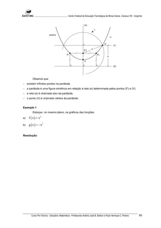 ............................................................. Centro Federal de Educação Tecnológica de Minas Gerais. Campus VIII - Varginha


                                                                           (e)

                                                                                        λ

                             parábola
                                                                                                             αF


                                                                                                     P            (r)

                                                                          (F)       h

                                                    P1                                      P2
                                                                                                         h

                                                                           V

                                                                                                                  (d)




        Observe que:
− existem infinitos pontos na parábola.
− a parábola é uma figura simétrica em relação à reta (e) determinada pelos pontos (F) e (V).
− a reta (e) é chamada eixo da parábola.
− o ponto (V) é chamado vértice da parábola.


Exemplo 1
        Esboçar, no mesmo plano, os gráficos das funções:

a)   f ( x ) = x2

b)   g ( x ) = −x 2


Resolução:




       Curso Pro-Técnico - Disciplina: Matemática - Professores Antônio José B. Bottion e Paulo Henrique C. Pereira                               95
 