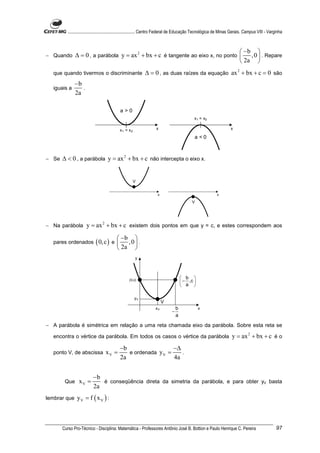 ............................................................. Centro Federal de Educação Tecnológica de Minas Gerais. Campus VIII - Varginha



                                                                                   −b 
− Quando      ∆ = 0 , a parábola y = ax 2 + bx + c é tangente ao eixo x, no ponto  , 0  . Repare
                                                                                   2a 
  que quando tivermos o discriminante                       ∆ = 0 , as duas raízes da equação ax 2 + bx + c = 0 são
              −b
  iguais a       .
              2a

                                            a>0
                                                                                             x1 = x2

                                           x 1 = x2                x                                                x

                                                                                             a <0



− Se   ∆ < 0 , a parábola y = ax 2 + bx + c não intercepta o eixo x.


                                                      V


                                                                    x                                      x

                                                                                            V




− Na parábola         y = ax 2 + bx + c existem dois pontos em que y = c, e estes correspondem aos
                                            −b 
  pares ordenados           ( 0, c ) e 
                                             ,0 .
                                           2a 
                                                      y



                                                                                       b 
                                                                                       − ,c 
                                                  (0,c)
                                                                                       a 

                                                      yV
                                                                        V
                                                                   xV             b              x
                                                                              −
                                                                                  a

− A parábola é simétrica em relação a uma reta chamada eixo da parábola. Sobre esta reta se

  encontra o vértice da parábola. Em todos os casos o vértice da parábola                                            y = ax 2 + bx + c é o
                                           −b                  −∆
  ponto V, de abscissa            xV =        e ordenada y V =    .
                                           2a                  4a


                          −b
        Que      xV =        é conseqüência direta da simetria da parábola, e para obter yV basta
                          2a
lembrar que     yV = f ( x V ) :



       Curso Pro-Técnico - Disciplina: Matemática - Professores Antônio José B. Bottion e Paulo Henrique C. Pereira                               97
 