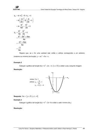 ............................................................. Centro Federal de Educação Tecnológica de Minas Gerais. Campus VIII - Varginha



yV = a ⋅ x2 + b ⋅ xV + c
          V
                2
       −b   −b   
   = a  b      +c
       2a   2a   
          2    2
        b    b
   = a⋅ 2 −      +c
        4a   2a
     b2 b 2
yV =     −     +c
     4a 2a
     b2 − 2b2 + 4ac
   =
            4a
     −b + 4ac
        2
   =
          4a
     −∆
   =
     4a
       Repare que, se x for uma variável real, então o vértice corresponde a um extremo

(máximo ou mínimo) da função                y = ax 2 + bx + c .


Exemplo 2

       Esboçar o gráfico da função f(x) = x – 2x – 3,
                                                              2
                                                                                ( x ∈ ℝ ) e obter o seu conjunto imagem.
Resolução:
                                                                            y




                                                                     -1                                3         x
                             raízes: 3 e -1
                                            −b
                             vértice: x V =      =1
                                            2a
                                      y V = f (1) = −4

                                                                           -3


                                                                                        (1,-4)


Resposta:    Im = { y ∈ ℝ | y ≥ −4}
Exemplo 3
                                                              2
       Esboçar o gráfico da função f(x) = x – 2x +3 e obter o valor mínimo de y.


Resolução:




      Curso Pro-Técnico - Disciplina: Matemática - Professores Antônio José B. Bottion e Paulo Henrique C. Pereira                               98
 