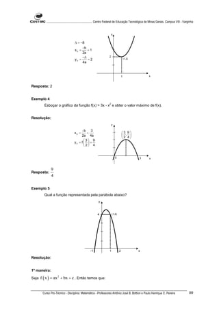 ............................................................. Centro Federal de Educação Tecnológica de Minas Gerais. Campus VIII - Varginha


                                                                           y


                                      ∆ = −8
                                           −b
                                      xV =    =1
                                           2a
                                           −∆                          2
                                      yV =    =2                                           (1,2)
                                           4a



                                                                                       1                    x


Resposta: 2


Exemplo 4
                                                                       2
         Esboçar o gráfico da função f(x) = 3x - x e obter o valor máximo de f(x).


Resolução:
                                                                           y

                                          −b 3
                                     xV =     =                                        3 9
                                          2a 4a                                         , 
                                                                                       2 4
                                            3 9
                                     yV = f   =
                                            2 4


                                                                               0                   3         x



               9
Resposta:
               4

Exemplo 5
         Qual a função representada pela parábola abaixo?
                                                            y



                                                           4               (1,4)




                                                     -1                1           2               x

Resolução:


1ª maneira:

Seja   f ( x ) = ax 2 + bx + c . Então temos que:


        Curso Pro-Técnico - Disciplina: Matemática - Professores Antônio José B. Bottion e Paulo Henrique C. Pereira                               99
 