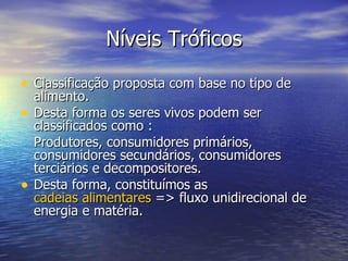 Níveis Tróficos Classificação proposta com base no tipo de alimento. Desta forma os seres vivos podem ser classificados como : Produtores, consumidores primários, consumidores secundários, consumidores terciários e decompositores. Desta forma, constituímos as  cadeias alimentares  => fluxo unidirecional de energia e matéria. 