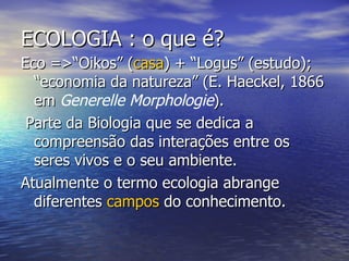 ECOLOGIA : o que é? Eco =>“Oikos” ( casa ) + “Logus” (estudo); “economia da natureza” (E. Haeckel, 1866 em  Generelle Morphologie ). Parte da Biologia que se dedica a compreensão das interações entre os seres vivos e o seu ambiente.  Atualmente o termo ecologia abrange diferentes  campos  do conhecimento. 