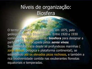 Níveis de organização: Biosfera O termo "Biosfera" foi introduzido, em 1875, pelo geólogo austríaco Eduard Suess. Entre 1920 e 1930 começou-se a aplicar o termo  biosfera  para designar a parte do planeta ocupada pelos  seres vivos .  Sua amplitude varia desde as profundezas marinhas ( zona abissal , pelágica e plataforma continental), se estendendo  até os elevados picos rochosos , e também a rica biodiversidade contida nas exuberantes florestas equatoriais e temperadas. 