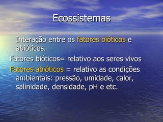 Ecossistemas Interação entre os  fatores bióticos  e abióticos. Fatores bióticos= relativo aos seres vivos Fatores abióticos  = relativo as condições ambientais: pressão, umidade, calor, salinidade, densidade, pH e etc. 