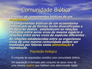 Comunidade Biótica Constitui os componentes bióticos de um  ecossistema . Os componentes bióticos de um ecossistema comunicam-se de formas muito diversificadas e no decurso destas , estabelecem-se relações múltiplas entre seres vivos de mesma espécie e relações entre seres vivos de espécies diferentes . As relações estabelecidas entre os organismos vivos de uma mesma comunidade podem ser mediadas por fatores como  alimentação  e reprodução. População biológica O conjunto de populações constitui uma comunidade biótica. Um população é formada pelo conjunto de seres vivos de uma mesma  espécie  que habitam uma determinada região 
