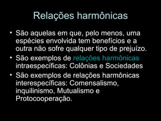 Relações harmônicas São aquelas em que, pelo menos, uma espécies envolvida tem benefícios e a outra não sofre qualquer tipo de prejuízo. São exemplos de  relações harmônicas  intraespecíficas: Colônias e Sociedades São exemplos de relações harmônicas interespecíficas: Comensalismo, inquilinismo, Mutualismo e Protocooperação. 