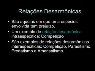 Relações Desarmônicas São aquelas em que uma espécies envolvida tem prejuízo. Um exemplo de  relação desarmônica  intraespecífica: Competição São exemplos de relações desarmônicas interespecíficas: Competição, Parasitismo, Predatismo e Amensalismo. 
