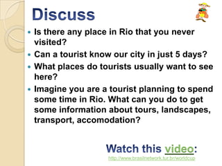  Is there any place in Rio that you never
  visited?
 Can a tourist know our city in just 5 days?
 What places do tourists usually want to see
  here?
 Imagine you are a tourist planning to spend
  some time in Rio. What can you do to get
  some information about tours, landscapes,
  transport, accomodation?


                                             video
                   http://www.brasilnetwork.tur.br/worldcup
 