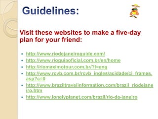Visit these websites to make a five-day
plan for your friend:

   http://www.riodejaneiroguide.com/
   http://www.rioguiaoficial.com.br/en/home
   http://riomaximotour.com.br/?l=eng
   http://www.rcvb.com.br/rcvb_ingles/acidade/ci_frames.
    asp?c=0
   http://www.braziltravelinformation.com/brazil_riodejane
    iro.htm
   http://www.lonelyplanet.com/brazil/rio-de-janeiro
 