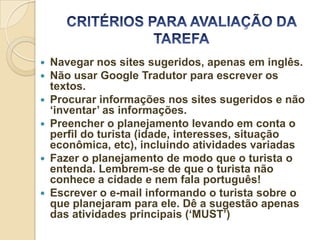    Navegar nos sites sugeridos, apenas em inglês.
   Não usar Google Tradutor para escrever os
    textos.
   Procurar informações nos sites sugeridos e não
    ‘inventar’ as informações.
   Preencher o planejamento levando em conta o
    perfil do turista (idade, interesses, situação
    econômica, etc), incluindo atividades variadas
   Fazer o planejamento de modo que o turista o
    entenda. Lembrem-se de que o turista não
    conhece a cidade e nem fala português!
   Escrever o e-mail informando o turista sobre o
    que planejaram para ele. Dê a sugestão apenas
    das atividades principais (‘MUST’)
 