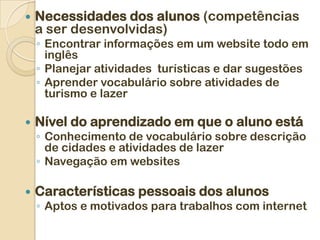    Necessidades dos alunos (competências
    a ser desenvolvidas)
    ◦ Encontrar informações em um website todo em
      inglês
    ◦ Planejar atividades turísticas e dar sugestões
    ◦ Aprender vocabulário sobre atividades de
      turismo e lazer

   Nível do aprendizado em que o aluno está
    ◦ Conhecimento de vocabulário sobre descrição
      de cidades e atividades de lazer
    ◦ Navegação em websites

   Características pessoais dos alunos
    ◦ Aptos e motivados para trabalhos com internet
 
