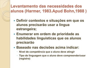Levantamento das necessidades dos
alunos (Harmer, 1983.Apud Bohn,1988 )

  Definir contextos e situações em que os
   alunos precisarão usar a língua
   estrangeira;
  Enumerar em ordem de prioridade as
   habilidades linguísticas que os alunos
   precisarão
  Baseado nas decisões acima indicar:
     ◦ Nível de competência que o aluno deve atingir
     ◦ Tipo de linguagem que o aluno deve compreender/usar
       (registro)
 