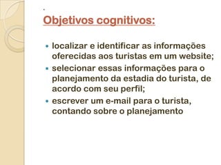 .

Objetivos cognitivos:

     localizar e identificar as informações
      oferecidas aos turistas em um website;
     selecionar essas informações para o
      planejamento da estadia do turista, de
      acordo com seu perfil;
     escrever um e-mail para o turista,
      contando sobre o planejamento
 