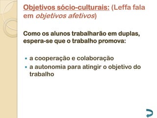 Objetivos sócio-culturais: (Leffa fala
em objetivos afetivos)

Como os alunos trabalharão em duplas,
espera-se que o trabalho promova:

 a cooperação e colaboração
 a autonomia para atingir o objetivo do
  trabalho
 