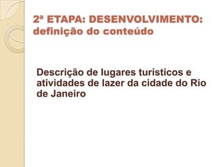 2ª ETAPA: DESENVOLVIMENTO:
definição do conteúdo



Descrição de lugares turísticos e
atividades de lazer da cidade do Rio
de Janeiro
 