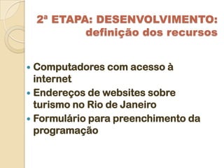 2ª ETAPA: DESENVOLVIMENTO:
            definição dos recursos


 Computadores com acesso à
  internet
 Endereços de websites sobre
  turismo no Rio de Janeiro
 Formulário para preenchimento da
  programação
 