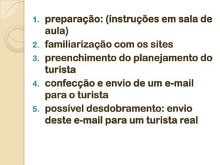1.   preparação: (instruções em sala de
     aula)
2.   familiarização com os sites
3.   preenchimento do planejamento do
     turista
4.   confecção e envio de um e-mail
     para o turista
5.   possível desdobramento: envio
     deste e-mail para um turista real
 