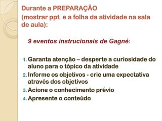 Durante a PREPARAÇÃO
(mostrar ppt e a folha da atividade na sala
de aula):

  9 eventos instrucionais de Gagné:

1. Garanta atenção  – desperte a curiosidade do
   aluno para o tópico da atividade
2. Informe os objetivos - crie uma expectativa
   através dos objetivos
3. Acione o conhecimento prévio
4. Apresente o conteúdo
 