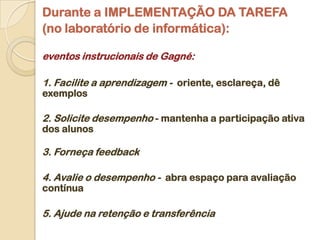 Durante a IMPLEMENTAÇÃO DA TAREFA
(no laboratório de informática):

eventos instrucionais de Gagné:

1. Facilite a aprendizagem - oriente, esclareça, dê
exemplos

2. Solicite desempenho - mantenha a participação ativa
dos alunos

3. Forneça feedback

4. Avalie o desempenho - abra espaço para avaliação
contínua

5. Ajude na retenção e transferência
 