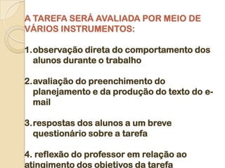 A TAREFA SERÁ AVALIADA POR MEIO DE
VÁRIOS INSTRUMENTOS:

1.observação direta do comportamento dos
  alunos durante o trabalho

2.avaliação do preenchimento do
  planejamento e da produção do texto do e-
  mail

3.respostas dos alunos a um breve
  questionário sobre a tarefa

4. reflexão do professor em relação ao
atingimento dos objetivos da tarefa
 