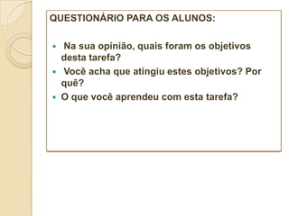 QUESTIONÁRIO PARA OS ALUNOS:

   Na sua opinião, quais foram os objetivos
    desta tarefa?
   Você acha que atingiu estes objetivos? Por
    quê?
   O que você aprendeu com esta tarefa?
 
